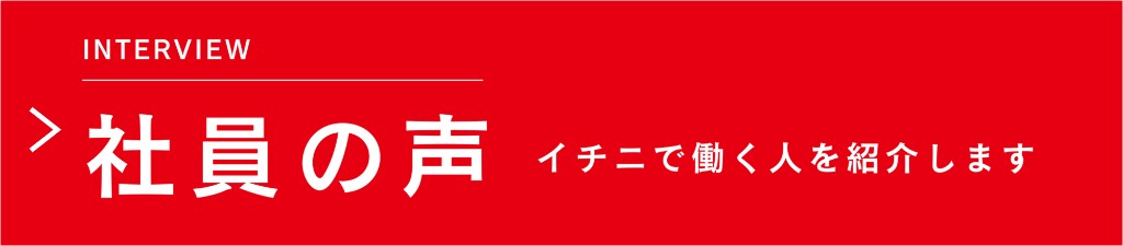 INTERVIEW 社員の声 イチニで働く人を紹介します